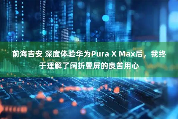 前海吉安 深度体验华为Pura X Max后，我终于理解了阔折叠屏的良苦用心